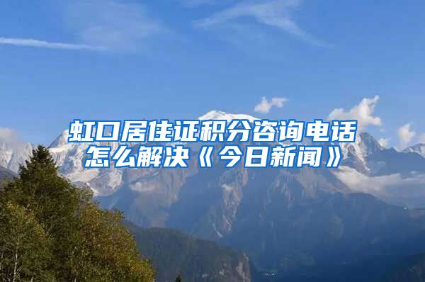 虹口居住证积分咨询电话怎么解决《今日新闻》