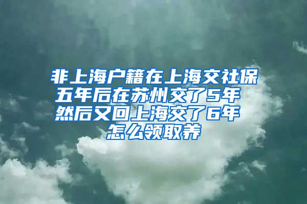 非上海户籍在上海交社保五年后在苏州交了5年 然后又回上海交了6年 怎么领取养