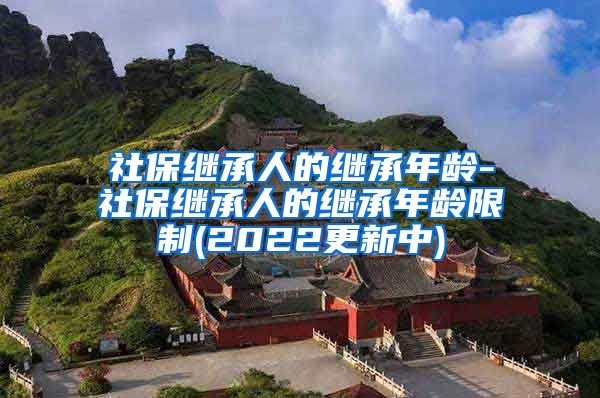 社保继承人的继承年龄-社保继承人的继承年龄限制(2022更新中)