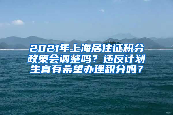 2021年上海居住证积分政策会调整吗？违反计划生育有希望办理积分吗？