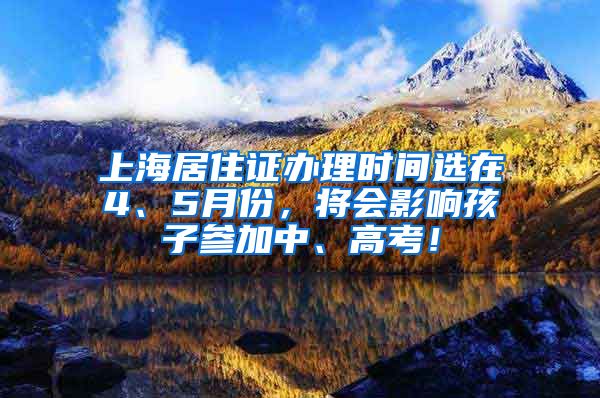 上海居住证办理时间选在4、5月份，将会影响孩子参加中、高考！