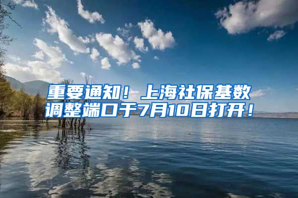 重要通知！上海社保基数调整端口于7月10日打开！