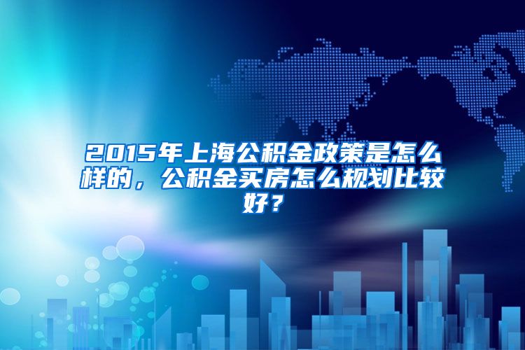 2015年上海公积金政策是怎么样的，公积金买房怎么规划比较好？