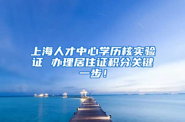 上海人才中心学历核实验证 办理居住证积分关键一步！