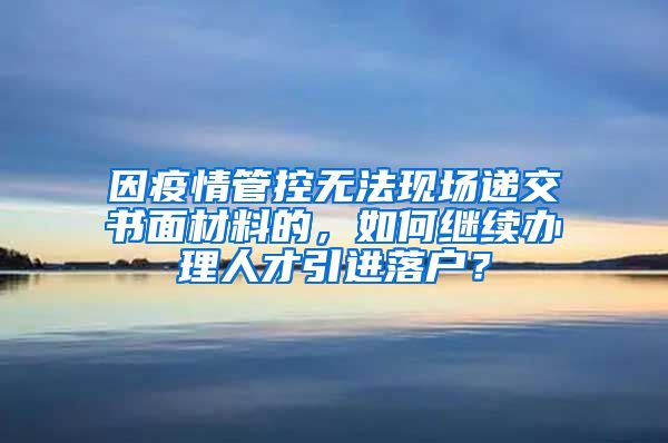 因疫情管控无法现场递交书面材料的，如何继续办理人才引进落户？