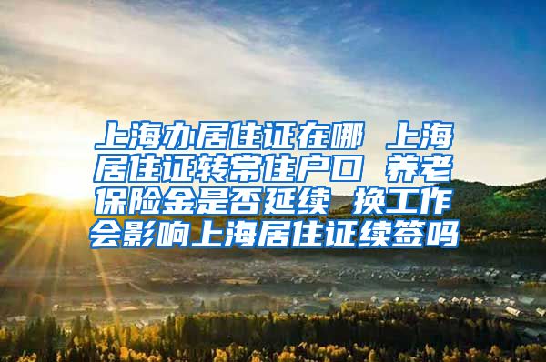 上海办居住证在哪 上海居住证转常住户口 养老保险金是否延续 换工作会影响上海居住证续签吗