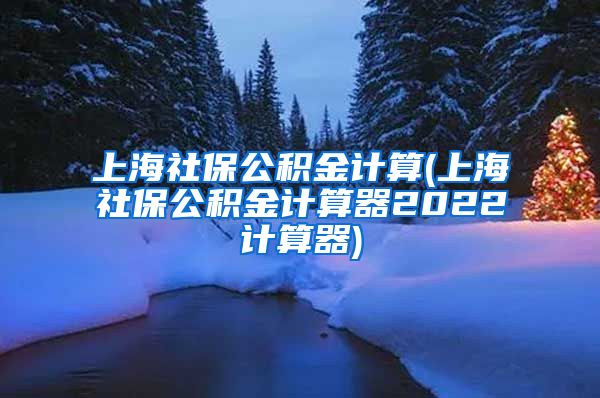 上海社保公积金计算(上海社保公积金计算器2022计算器)