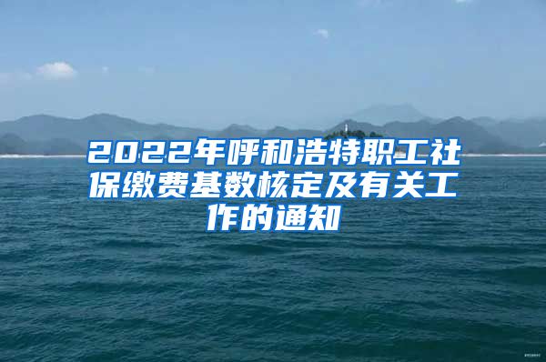 2022年呼和浩特职工社保缴费基数核定及有关工作的通知