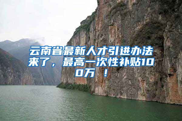 云南省最新人才引进办法来了，最高一次性补贴100万 ！