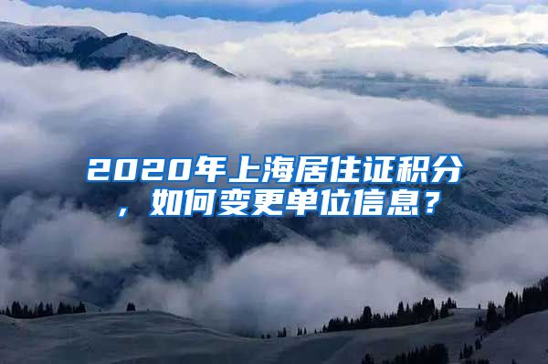 2020年上海居住证积分，如何变更单位信息？