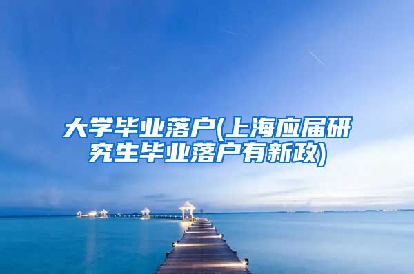 大学毕业落户(上海应届研究生毕业落户有新政)