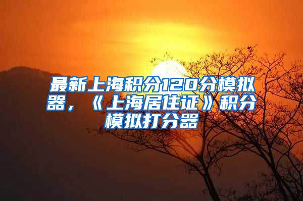 最新上海积分120分模拟器，《上海居住证》积分模拟打分器