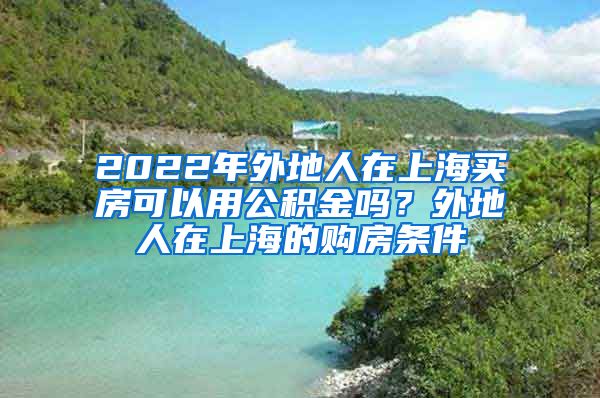 2022年外地人在上海买房可以用公积金吗？外地人在上海的购房条件