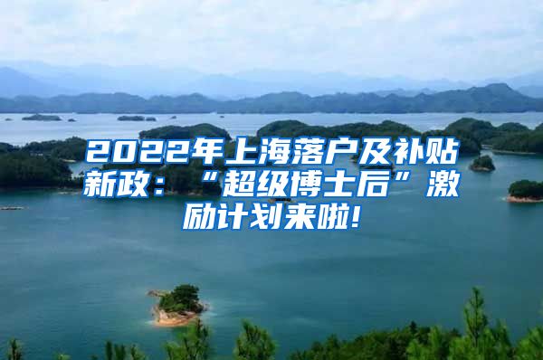 2022年上海落户及补贴新政：“超级博士后”激励计划来啦!