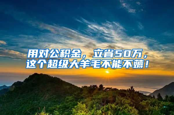 用对公积金，立省50万，这个超级大羊毛不能不薅！