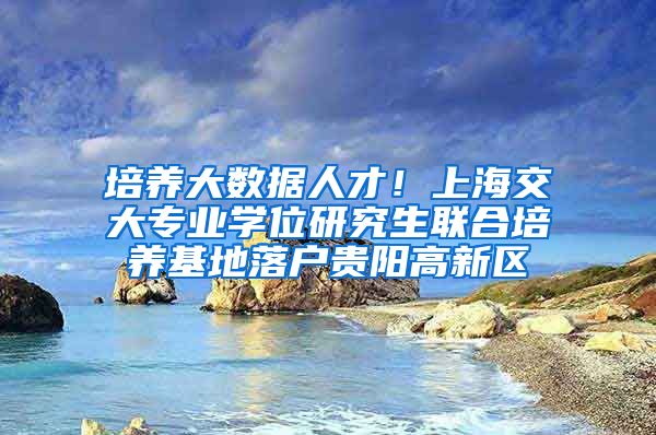 培养大数据人才！上海交大专业学位研究生联合培养基地落户贵阳高新区