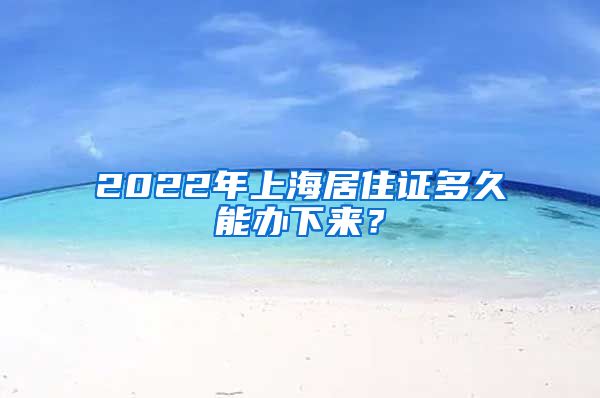 2022年上海居住证多久能办下来？