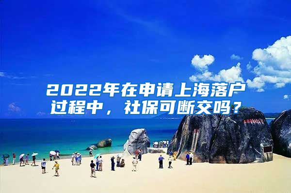 2022年在申请上海落户过程中，社保可断交吗？