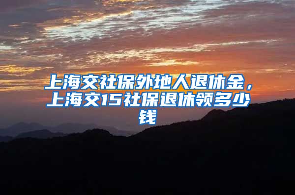 上海交社保外地人退休金，上海交15社保退休领多少钱