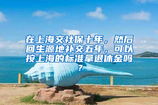 在上海交社保十年，然后回生源地补交五年，可以按上海的标准拿退休金吗？