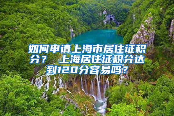 如何申请上海市居住证积分？ 上海居住证积分达到120分容易吗？