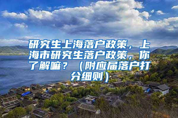 研究生上海落户政策，上海市研究生落户政策，你了解嘛？（附应届落户打分细则）