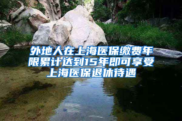 外地人在上海医保缴费年限累计达到15年即可享受上海医保退休待遇