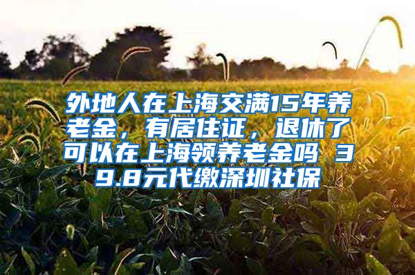 外地人在上海交满15年养老金，有居住证，退休了可以在上海领养老金吗 39.8元代缴深圳社保