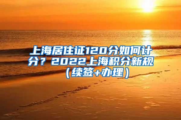 上海居住证120分如何计分？2022上海积分新规（续签+办理）