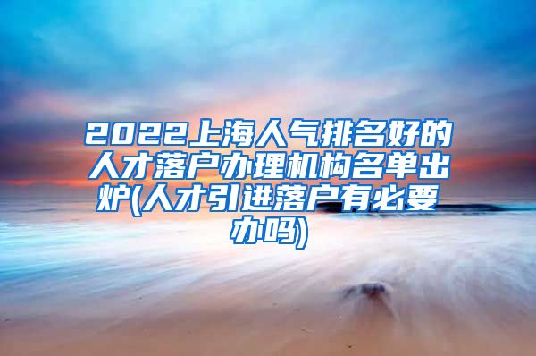2022上海人气排名好的人才落户办理机构名单出炉(人才引进落户有必要办吗)