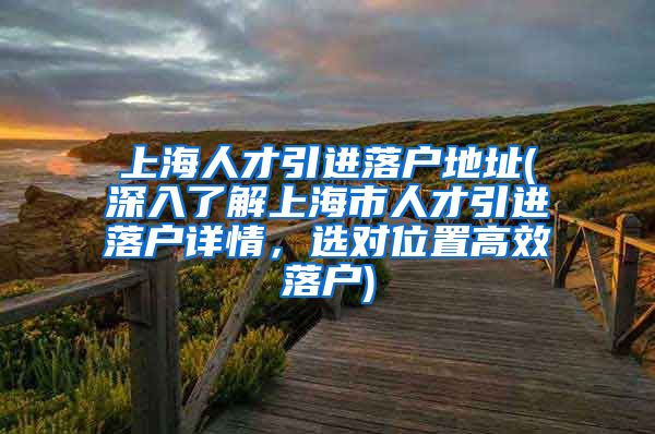 上海人才引进落户地址(深入了解上海市人才引进落户详情，选对位置高效落户)