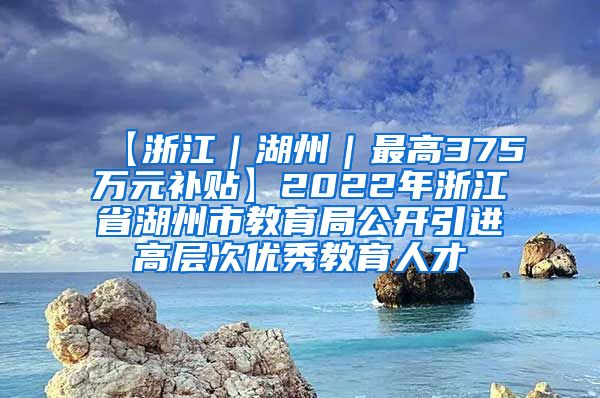 【浙江｜湖州｜最高375万元补贴】2022年浙江省湖州市教育局公开引进高层次优秀教育人才