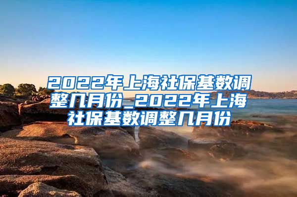 2022年上海社保基数调整几月份_2022年上海社保基数调整几月份