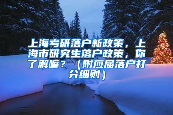 上海考研落户新政策，上海市研究生落户政策，你了解嘛？（附应届落户打分细则）