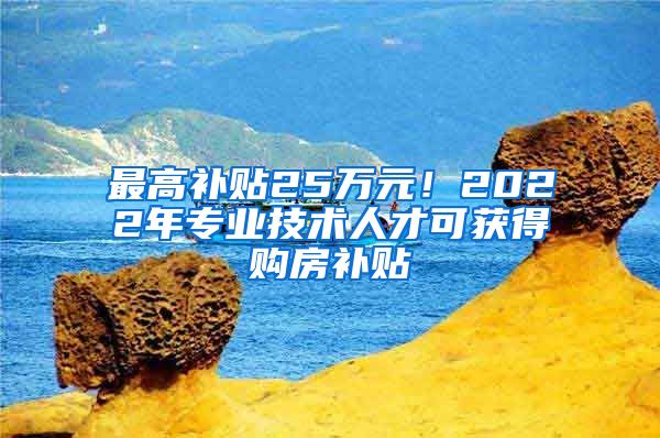 最高补贴25万元！2022年专业技术人才可获得购房补贴