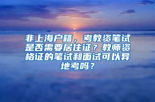 非上海户籍，考教资笔试是否需要居住证？教师资格证的笔试和面试可以异地考吗？