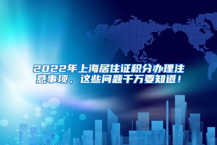 2022年上海居住证积分办理注意事项，这些问题千万要知道！