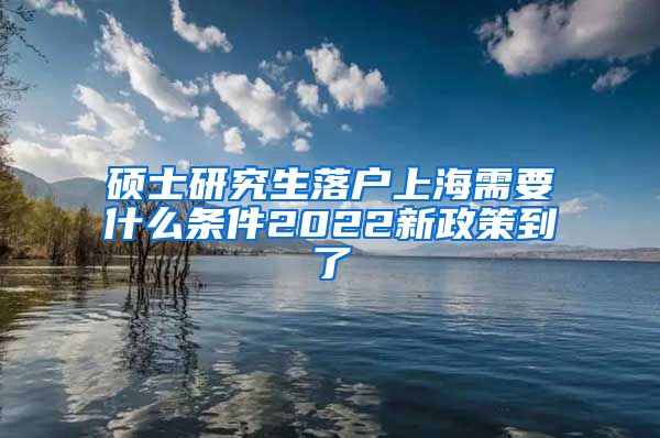 硕士研究生落户上海需要什么条件2022新政策到了