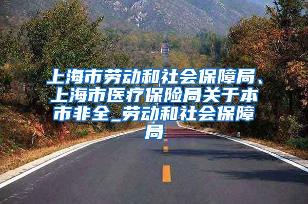 上海市劳动和社会保障局、上海市医疗保险局关于本市非全_劳动和社会保障局