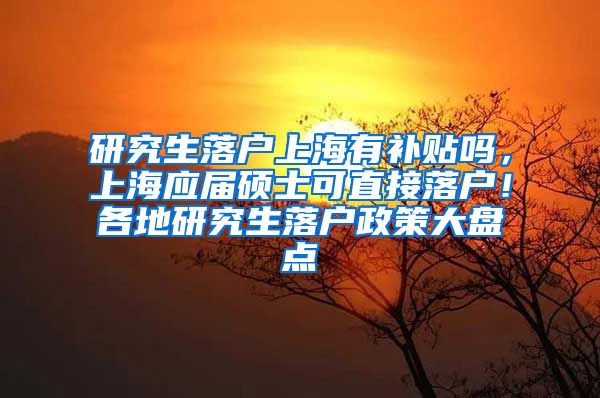 研究生落户上海有补贴吗，上海应届硕士可直接落户！各地研究生落户政策大盘点