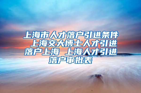 上海市人才落户引进条件 上海交大博士人才引进落户上海 上海人才引进落户审批表