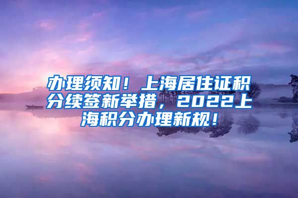 办理须知！上海居住证积分续签新举措，2022上海积分办理新规！