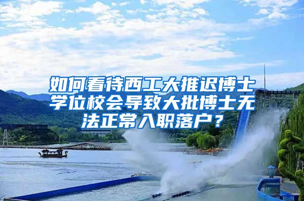 如何看待西工大推迟博士学位校会导致大批博士无法正常入职落户？