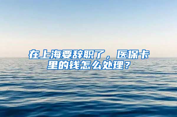 在上海要辞职了，医保卡里的钱怎么处理？