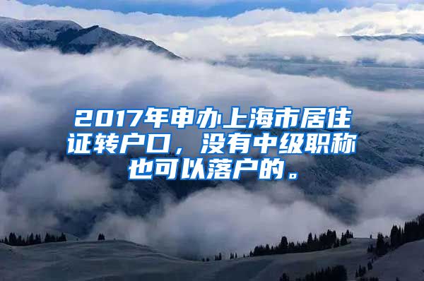 2017年申办上海市居住证转户口，没有中级职称也可以落户的。