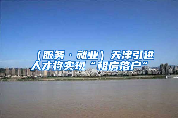 （服务·就业）天津引进人才将实现“租房落户”
