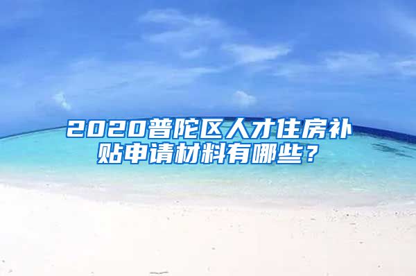 2020普陀区人才住房补贴申请材料有哪些？