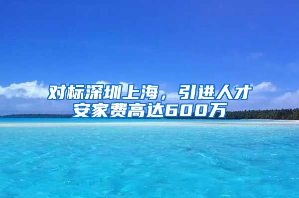 对标深圳上海，引进人才安家费高达600万