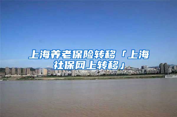 上海养老保险转移「上海社保网上转移」