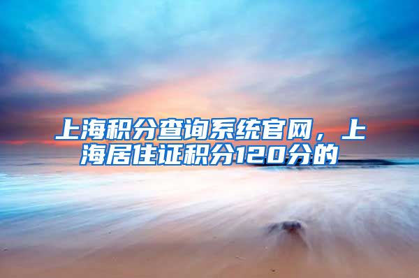 上海积分查询系统官网，上海居住证积分120分的